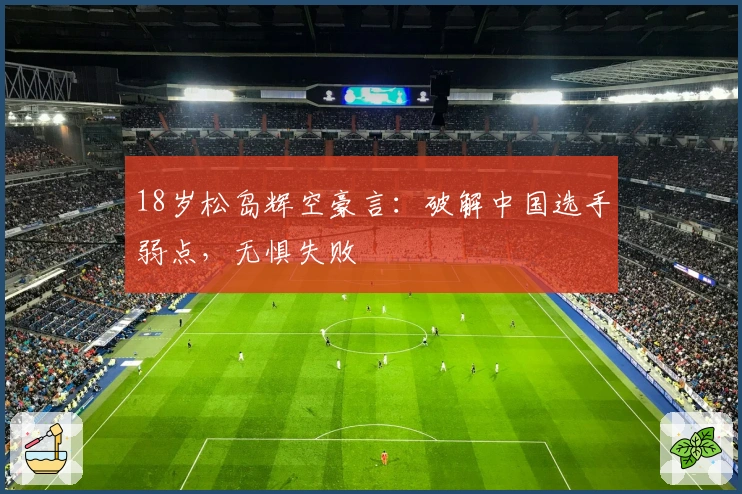 18岁松岛辉空豪言：破解中国选手弱点，无惧失败