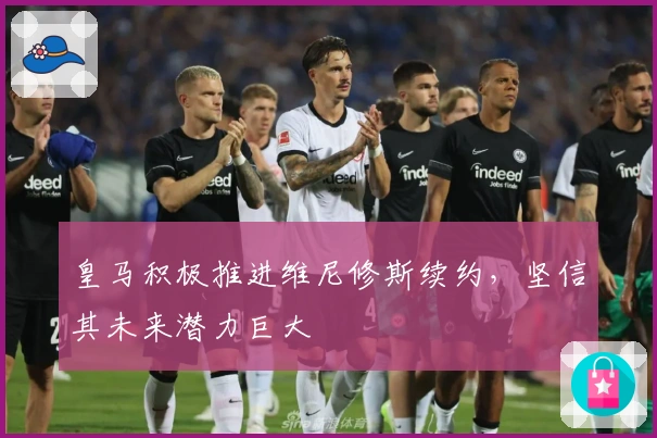 皇马积极推进维尼修斯续约，坚信其未来潜力巨大