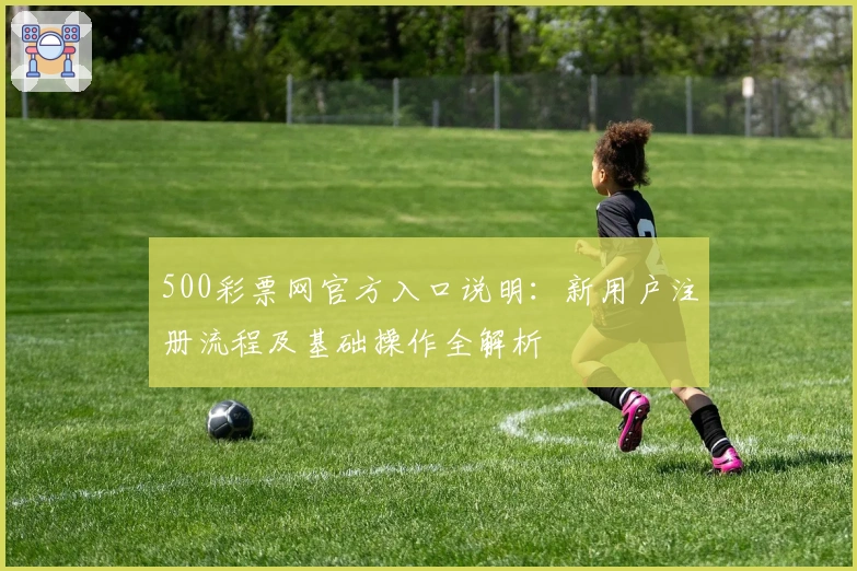 500彩票网官方入口说明：新用户注册流程及基础操作全解析