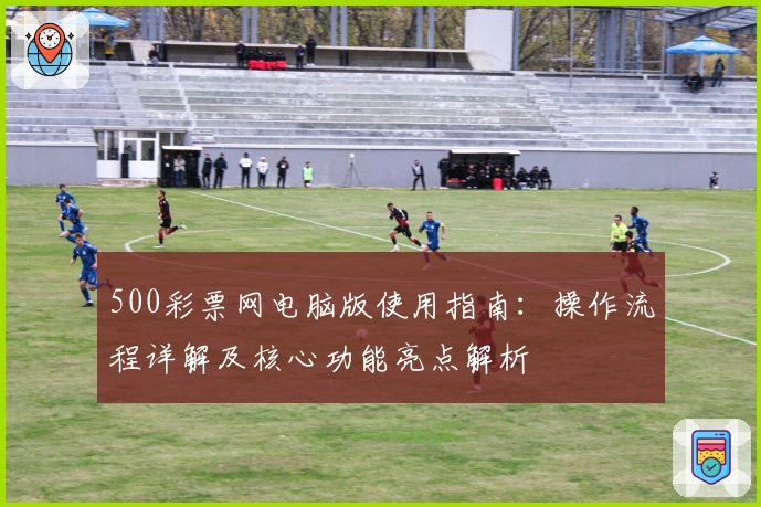 500彩票网电脑版使用指南：操作流程详解及核心功能亮点解析