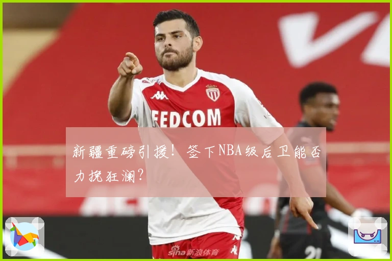 新疆重磅引援！签下NBA级后卫能否力挽狂澜？