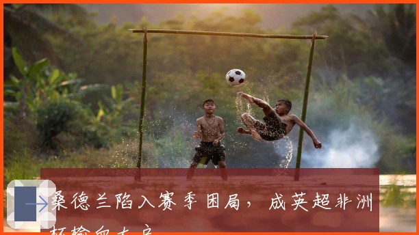 桑德兰陷入赛季困局，成英超非洲杯输血大户