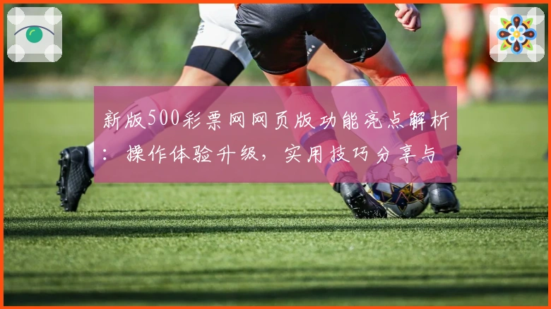 新版500彩票网网页版功能亮点解析：操作体验升级，实用技巧分享与便捷访问推荐