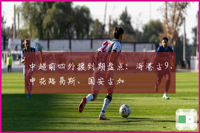 中超前四外援到期盘点：海港古9、申花路易斯、国安古加