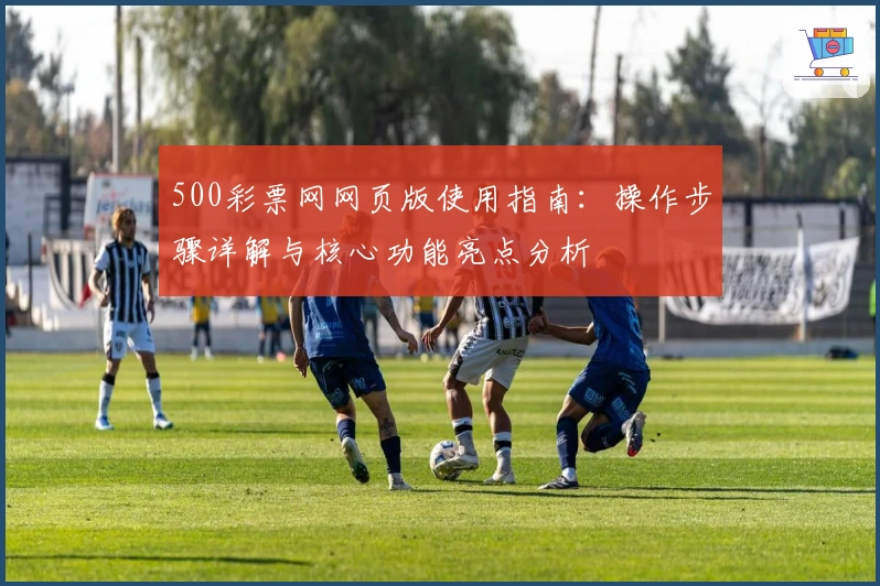 500彩票网网页版使用指南：操作步骤详解与核心功能亮点分析