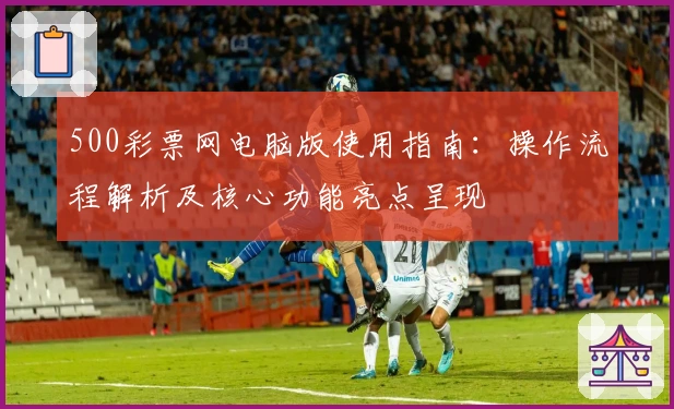 500彩票网电脑版使用指南：操作流程解析及核心功能亮点呈现