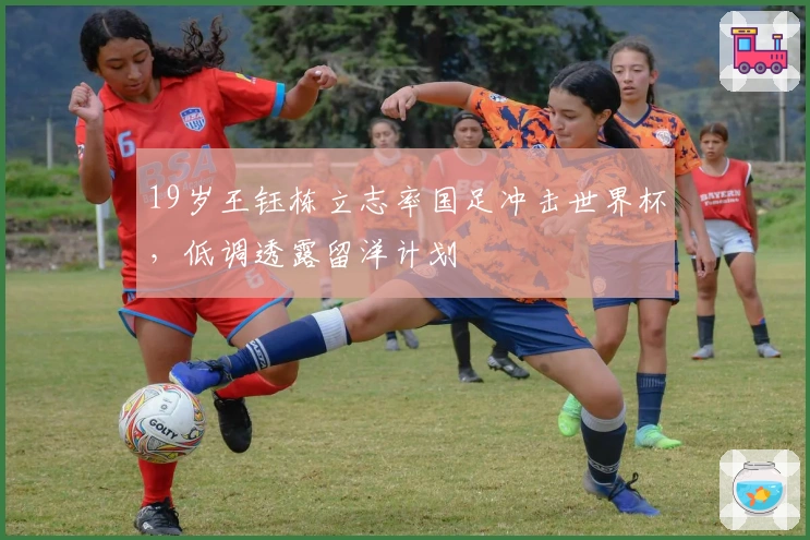 19岁王钰栋立志率国足冲击世界杯，低调透露留洋计划