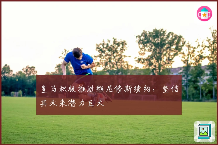 皇马积极推进维尼修斯续约，坚信其未来潜力巨大