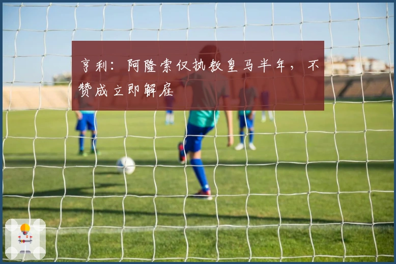 亨利：阿隆索仅执教皇马半年，不赞成立即解雇