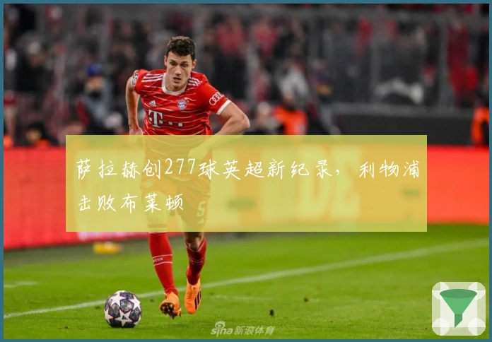 萨拉赫创277球英超新纪录，利物浦击败布莱顿