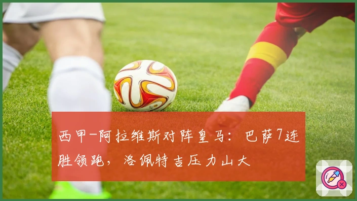 西甲-阿拉维斯对阵皇马：巴萨7连胜领跑，洛佩特吉压力山大