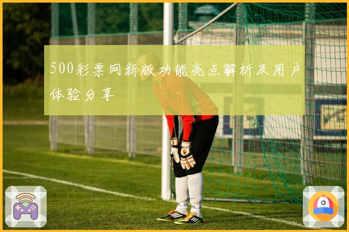 500彩票网新版功能亮点解析及用户体验分享