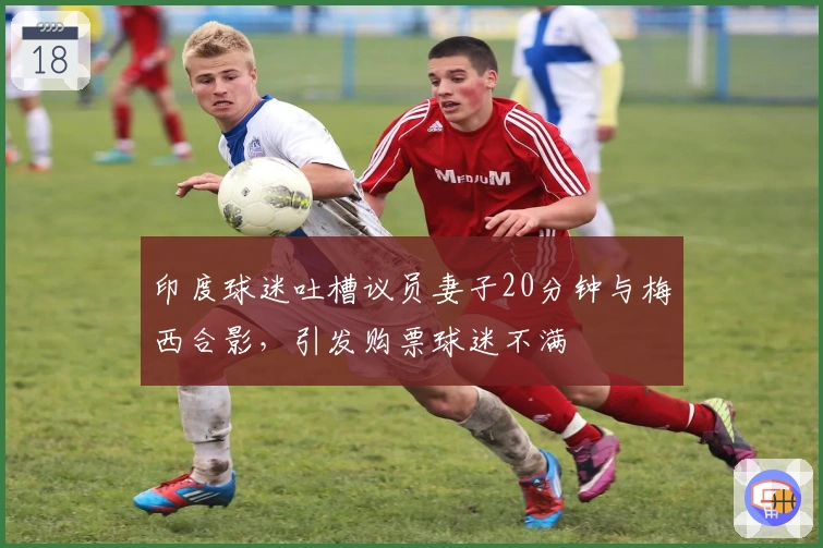 印度球迷吐槽议员妻子20分钟与梅西合影，引发购票球迷不满