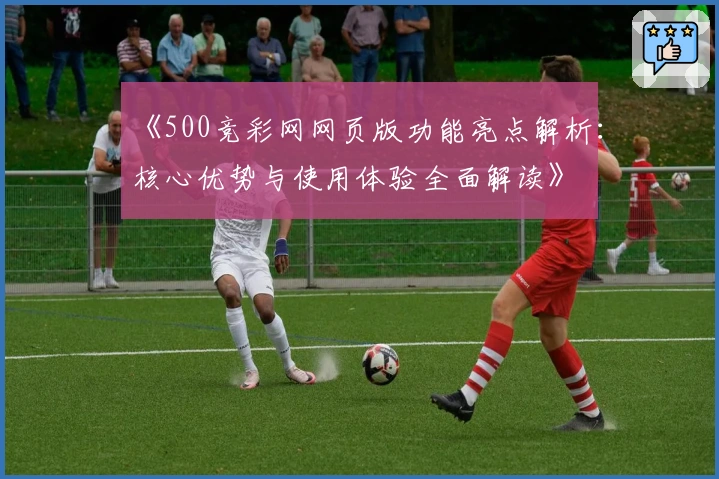 《500竞彩网网页版功能亮点解析：核心优势与使用体验全面解读》